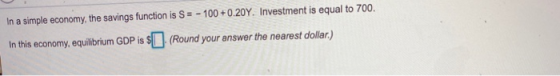 In a simple economy, the savings function is S= - 100 +0.20Y. Investment is equal to 700. In this economy, equilibrium GDP is