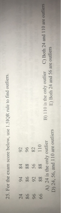 25. For the exam score below, use 1.51QR rule to find outliers. 24 94 84 92 86 86 88 96 96 92 56 82 66 88 88 110 A) 24 is the