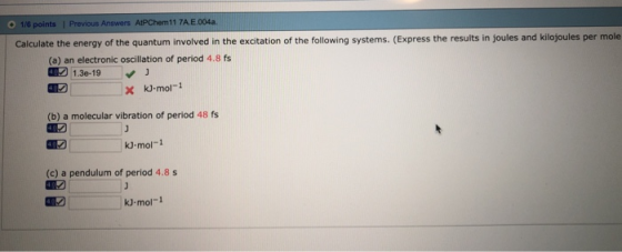 1/6 points l Previous Answers AtPChem 11 7AE004a. Calculate the energy of the quantum involved in the excitation of the following systems. (Express the results in joules and kilojoules per mole (a) an electronic oscillation of period 4.8 fs 17 130-19 (b) a molecular vibration of period 48 fs kJ mol-1 (c) a pendulum of period 4.8 s kJ mol-