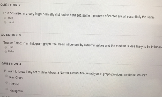 QUESTION 2 True or False: In a very large normally distributed data set, same measures of center are all essentially the same O True False QUESTION 3 True or False: In a Histogram graph, the mean influenced by extreme values and the median is less likely to be influenc O True O False QUESTION 4 If I want to know if my set of data follows a Normal Distribution, what type of graph provides me those results? Run Chart Dotplot Histogram