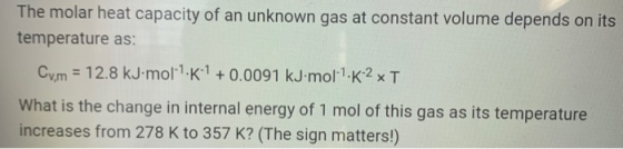 The molar heat capacity of an unknown gas at constant volume depends on its temperature as: Cv,m = 12.8 kJ moll.K1 +0.0091 kJ