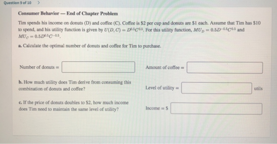 Question 9 of 10 > Consumer Behavior - End of Chapter Problem Tim spends his income on donuts (D) and coffee (C). Coffee is $