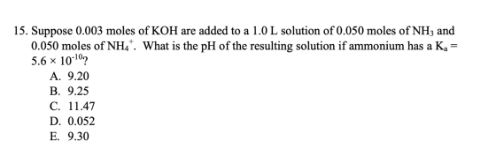 15. Suppose 0.003 moles of KOH are added to a 1.0 L solution of 0.050 moles of NH3 and 0.050 moles of NH4. What is the pH of