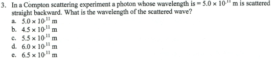 3. In a Compton scattering experiment a photon whose wavelength is 5.0 x 10m is scattered straight backward. What is the wavelength of the scattered wave? a. 5.0 x 10-11m b. 4.5 x 101m c. 5.5 x 1011 m d. 6.0 x 1011m e. 6.5x 10m