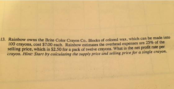 13. Rainbow owns the Brite Color Crayon Co. Blocks of colore d wax, which can be made into 100 crayons, cost $7.00 each. Rainbow estin testhe overhead expenses are 25% of the selling price, which is $2.50 for a pack of twelve crayons. What is the net profit rate per crayon. Hint: Start by calculating the supply price and selling price for a single crayon.