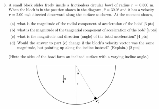 3, A small block slides freely inside a frictionless circular bowl of radius r = 0.500 m. When the block is in the position shown in the diagram. θ = 30.0° and it has a velocity v 2.00 m/s directed downward along the surface as shown. At the moment shown, (a) what is the magnitude of the radial component of acceleration of the bob? 3 pts (b) what is the magnitude of the tangential component of acceleration of the bob? [4 pts (c) what is the magnitude and direction (angle) of the total acceleration 4 pts (d) Would the answer to part (c) change if the blocks velocity vector was the same magnitude, but pointing up along the incline instead? (Explain.) 2 pts) (Hint: the sides of the bowl form an inclined surface with a varying incline angle.)
