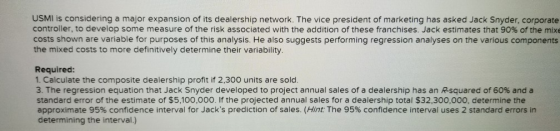 USMI is considering a major expansion of its dealership network. The vice president of marketing has asked Jack Snyder, corporate controller, to develop some measure of the risk associated with the addition of these franchises. Jack estimates that 90% of the mixe costs shown are variable for purposes of this analysis. He also suggests performing regression analyses on the various components the mixed costs to more definitively determine their variability. Required: 1. Calculate the composite dealership profit if 2,300 units are sold 3. The regression equation that Jack Snyder developed to project annual sales of a dealership has an Rsquared of 60% and a standard error of the estimate of $5,100,000. If the projected annual sales for a dealership total $32,300,000, determine thee approximate 95% confidence interval for Jacks prediction of sales. (Hn: The 95% confidence interval uses 2 standard errors in determining the interval.)