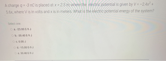 A charge q = -3 nC is placed at x = 2.5 m, where the electric potential is given by V = -2.4x2 + 5.6x, where Vis in volts and