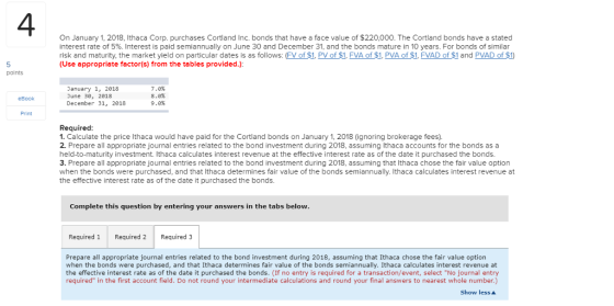 4 On January 1, 2018, Ithaca Corp. purchases Cortland Inc. bonds that have a face value of $220,000. The Cortland bonds have a stated interest rate of 5%. Interest is paid semiannually on June 30 and December 31, and the bonds mature in 10 years. For bonds of similar risk and maturity, the market yield on particular dates is as follows: (FV of $1, PV of $1, FVA of $1, PVA of $1, FVAD of $1 and PVAD of $1) (Use appropriate factor(s) from the tables provided.) 5 points anuary 1, 2018 June 30, 2818 December 31, 2018 7,0% 8.0% 9.0% eBook Print Required 1. Calculate the price Ithaca would have paid for the Cortland bonds on January 1, 2018 (ignoring brokerage fees). 2. Prepare all appropriate journal entries related to the bond investment during 2018, assuming lthaca accounts for the bonds as a held-to-maturity investment. Ithaca calculates interest revenue at the effective interest rate as of the date it purchased the bonds. 3. Prepare all appropriate journal entries related to the bond investment during 2018, assuming that Ithaca chose the fair value option when the bonds were purchased, and that Ithaca determines fair value of the bonds semiannually. Ithaca calculates interest revenue at the effective interest rate as of the date it purchased the bonds. Complete this question by entering your answers in the tabs belovw Required 1 Required 2Required 3 Prepare all appropriate journal entries related to the bond investment during 2018, assuming that Ithaca chose the fair value option when the bonds were purchased, and that Ithaca determines fair value of the bonds semiannually. Ithaca calculates interest revenue at the effective interest rate as of the date it purchased the bonds. (If no entry is required for a transaction/event, select No journal entry required in the first account field. Do not round your intermediate calculations and round your final answers to nearest whole number.) Show lessA