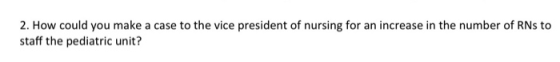 2. How could you make a case to the vice president of nursing for an increase in the number of RNs to staff the pediatric uni