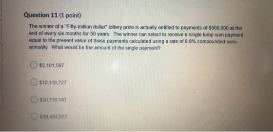 Question 11 (1 point) The winner of a Fifty-million dollar lottery prize is actually entitled to payments of $500,000 at th