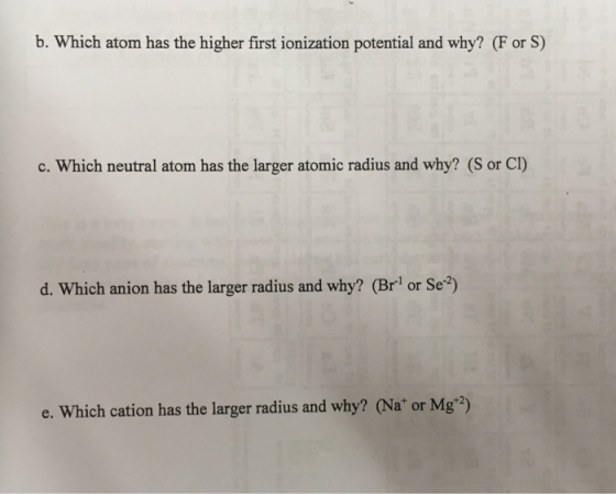b. Which atom has the higher first ionization potential and why? (F or S) c. Which neutral atom has the larger atomic radius and why? (S or CI) d. Which anion has the larger radius and why? (Brl or Se) e. Which cation has the larger radius and why? (Na* or Mg2)