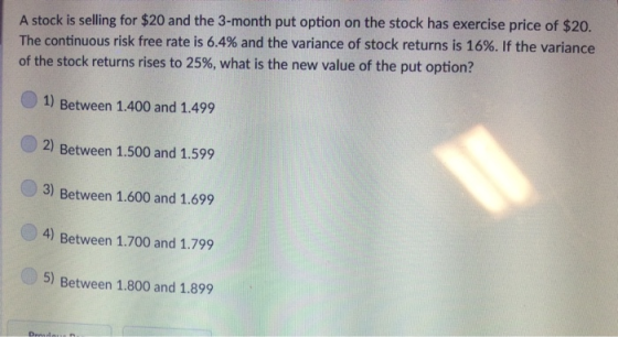 A stock is selling for $20 and the 3-month put option on the stock has exercise price of $20. The continuous risk free rate is 6.4% and the variance of stock returns is 16%. If the variance of the stock returns rises to 25%, what is the new value of the put option? 1) Between 1.400 and 1.499 2) Between 1.500 and 1.599 3) Between 1.600 and 1.699 4) Between 1.700 and 1.799 5) Between 1.800 and 1.899