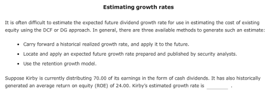 Estimating growth rates It is often difficult to estimate the expected future dividend growth rate for use in estimating the cost of existing equity using the DCF or DG approach. In general, there are three available methods to generate such an estimate: Carry forward a historical realized growth rate, and apply it to the future Locate and apply an expected future growth rate prepared and published by security analysts Use the retention growth model. Suppose Kirby is currently distributing 70.00 of its earnings in the form of cash dividends. It has also historically generated an average return on equity (ROE) of 24.00. Kirbys estimated growth rate is