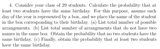 . Consider your class of 29 students. Calculate the probability that at least two students have the same birthday. For this purpose, assume each day of the year is represented by a box, and we place the name of the student in the box corresponding to their birthday. (a) List total number of possible arrangements. (b) List total number of arrangements that do not have two names in the same box. Obtain the probability that no two students have the same birthday. (c) Finally, obtain the probability that at least two students have the same birthday.