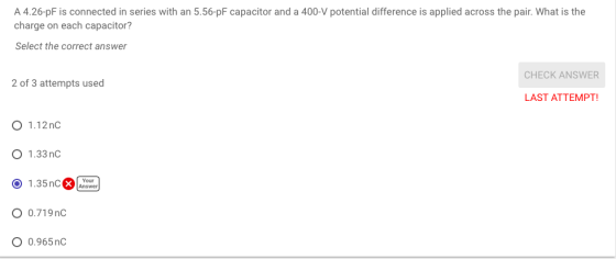 A 4.26-pF is connected in series with an 5.56-pF capacitor and a 400-V potential difference is applied across the pair. What is the charge on each capacitor? Select the correct answer CHECK ANSWER 2 of 3 attempts used LAST ATTEMPT O 1.12nc O 1.33n O 1.35nC Answer 0.719nC O 0.965nG