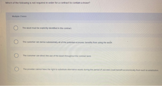 Which of the following is not required in order for a contract to contain a lease? Multiple Choice The asset must be explicit