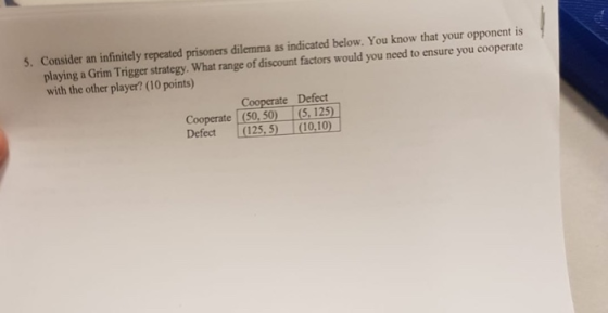 5. Consider an infinitely repeated prisoners dilemma as indicated below. You know that your opponent is playing a Grim Trigge