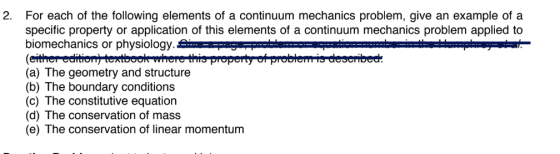2. For each of the following elements of a continuum mechanics problem, give an example of a specific property or application of this elements of a continuum mechanics problem applied to biomechanics or physiology (a) The geometry and structure (b) The boundary conditions (c) The constitutive equatiorn (d) The conservation of mass (e) The conservation of linear momentum