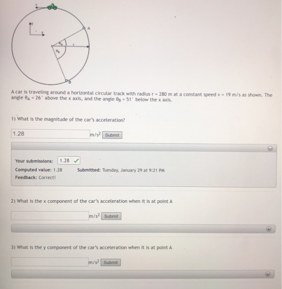 A car is traveling around a horizontal circular track with radius r- 280 m angle θ~ 26. above the x axis, and the angle θΒ-51, below the x axis. at a constant speed v 19 m/s as shown. The 1) What is the magnitude of the cars acceleration? 1.28 m/s2 Submit Your submissions:1.28 Computed value: 1.28 Smitted: Tuesday, January 29 at 9:21 PM Feedback: Correct 2) What is the x component of the cars acceleration when it is at point A m/s2 Submit 3) What is the y component of the cars acceleration when it is at point A m/s Submit