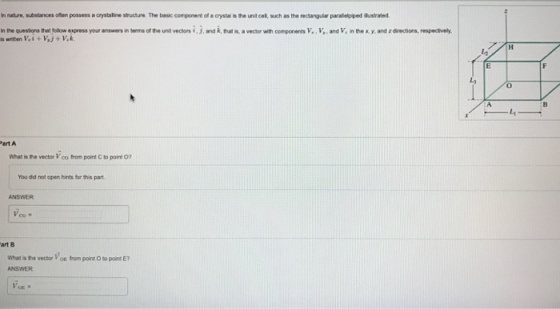 In nature, substances often possess a crystaline stucture The basic component of a crystal isthe unt cel, such as the rectangular parallelpiped ilustrated. In the questions that follow express your answers in terms of the unt vectors and k, that a vector with components v..v,.and V, inthe Ky. and zdirections, respectively. Part A What is ne vector Voo from point c to point o? You did not open hints for this part. art B. What is te vector Voe fom point o to point E?