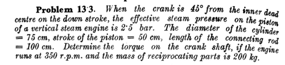Problem 133. When the crank is 45° from the inner denj centre on the down stroke, the effective steam pressure on the ilon of a vertical steam engine is 2-5 bar. The diameter of the clinde, = 75 cm, 8troke of the piston-50 cm, length of th = 100 cm. Determine the torque on the crank shaft, if the engine runs at 350 r.p.m. and the mass of reciprocating parts is 200 kg.