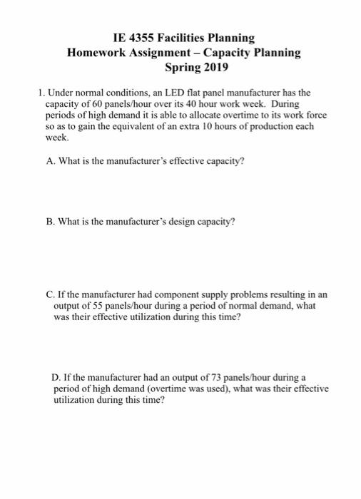 IE 4355 Facilities Planning Homework Assignment - Capacity Planning Spring 2019 1. Under normal conditions, an LED flat panel manufacturer has the capacity of 60 panels/hour over its 40 hour work week. During periods of high demand it is able to allocate overtime to its work force so as to gain the equivalent of an extra 10 hours of production each week. A. What is the manufacturers effective capacity? B. What is the manufacturers design capacity? C. If the manufacturer had component supply problems resulting in an output of 55 panels/hour during a period of normal demand, what was their effective utilization during this time? D. If the manufacturer had an output of 73 panels/hour during a period of high demand (overtime was used), what was their effective utilization during this time?