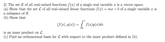 2) The set S of all real-valued functions f(x) of a single real variable z is a vector space. (a) Show that the set L of all real-valued linear functions f(x) = mx + b of a single variable x is a subspace of S. (b) Show tha (f(x), g(x))= | f(z)g(x)dx is an inner product on L. (c) Find an orthonormal basis for C with respect to the inner product defined in (b)
