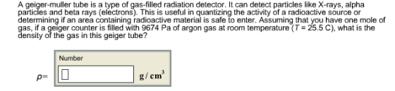 A geiger-muller tube is a type of gas-filled radiation detector. It can detect particles like X-rays, alpha particles and beta rays (electrons). This is useful in quantizing the activity of a radioactive source or determining if an area containing radioactive material is safe to enter. Assuming that you have one mole of as, if a geiger counter is filled with 9674 Pa of argon gas at room tempae (T ensity of the gas in this geiger tube? 25.5 C), what is the Number g/cm