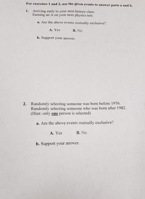 For exercises 1 and 2, use the given events to answer parts a and b. 1. Arriving early to your next history class. Earning an A on your next physics test. a. Are the above events mutually exclusive? A. Yes B. No b. Support your answer. Randomly selecting someone was born before 1976. Randomly selecting someone who was born after 1982 (Hint: only one person is selected) 2. a. Are the above events nutually exclusive? A. Yes B. No b. Support your answer