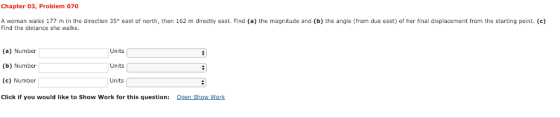 Chapter 03, Problem 070 A woman walks 177 m in the direction 35 east of north, then 162 m directly east. Find (a) the magnitu