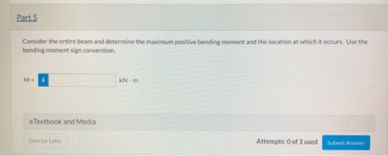 Part 5 Consider the entire beam and determine the maximum positive bending moment and the location at which it occurs. Use th