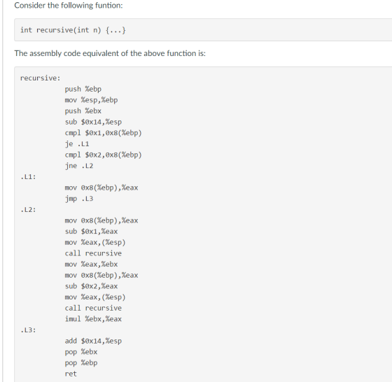 Consider the following funtion int recursive(int n) f The assembly code equivalent of the above function is: recursive push %ebp mov %esp,%ebp push %ebx sub $0x14,%esp cmpl $0x1,0x8(%ebp) je L1 cmpl $0x2,0x8(%ebp) jne L2 L1 mov 0x8 (%ebp),%eax jmp L3 L2 mov 0x8 (%ebp),%eax sub $0x1,%eax mov %eax, (%esp call recursive mov %eax,%ebx mov ox8(%ebp),%eax sub $0x2,%eax mov %eax, (%esp call recursive imul %ebx,%eax L3 add $0x14,%esp pop %ebx pop %ebp ret