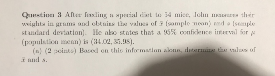 Question 3 After feeding a special diet to 64 mice, John measures their weights in grams and obtains the values of (sample mean) and s (sample standard deviation). He also states that a 95% confidence interval for μ (population mean) is (34.02, 35.98). (a) (2 points) Based on this information alone, determine the values of t and s