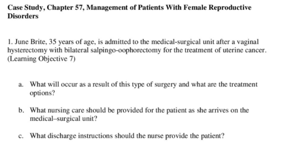 Case Study, Chapter 57, Management of Patients With Female Reproductive Disorders 1. June Brite, 35 years of age, is admitted to the medical-surgical unit after a vaginal hysterectomy with bilateral salpingo-oophorectomy for the treatment of uterine cancer. Learning Objective 7) What will occur as a result of this type of surgery and what are the treatment options? a. b. What nursing care should be provided for the patient as she arrives on the medical-surgical unit? c. What discharge instructions should the nurse provide the patient?