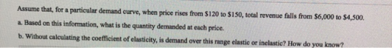 Assume that, for a particular demand curve, when price rises from $120 to $150, total revenue falls from $6,000 to $4,500. a.