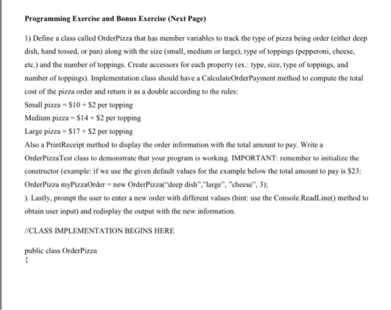 Programming Exercise and Bonus Exercise (Next Page) 1) Define a class called OrderPizza that has member variables to track the type of pizza being order (either deep dish, hand tossed, or pan) along with the size (small, medium or large), type of toppings (pepperoni, cheese etc.) and the number of toppings. Create accessors for each property (ex.: type, size, type of toppings, and number of toppings). Implementation class should have a CalculateOrderPayment method to compute the total cost of the pizza order and return it as a double according to the rules: Small pizza- S10+ $2 per topping Medium pizza S14 +$2 per topping Large pizza = $17 + $2 per topping Also a PrintReceipt method to display the order information with the total amount to pay. Write a OrderPizzaTest class to demon constructor (example: if we use the given default values for the example below the total amount to pay is $23 OrderPizza myPizzaOrder new OrderPizzadeep dish,large, cheese, 3); ). Lastly, prompt the user to enter a new order with different values (hint: use the Console.ReadLine method to obtain user input) and redisplay the output with the new information strate that your program is working. IMPORTANT: remember to initialize the /CLASS IMPLEMENTATION BEGINS HERE public class OrderPizza