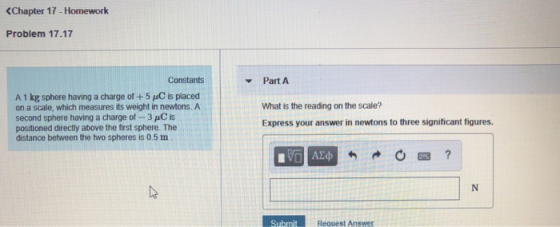 <Chapter 17-Homework Problem 17.17 Constants Part A A 1 kg sphere having a charge of +5 uC is placed on a scale, which measures its weight in newtons. A second sphere having a charge of - 3 C is positioned directly above the first sphere. The distance between the two spheres is 0.5 m What is the reading on the scale? Express your answer in newtons to three significant figures. Request Answer