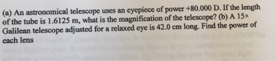 (a) An astronomical telescope uses an eyepiece of power +80.000 D. If the length of the tube is 1.6125 m, what is the magnification of the telescope? (b) A 15x Galilean telescope adjusted for a relaxed eye is 42.0 cm long. Find the power of each lens