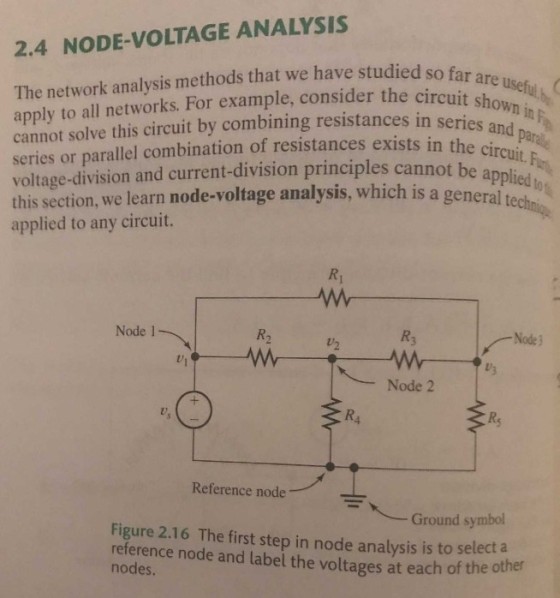 2.4 NODE-VOLTAGE ANALYSIS The network analysis methods that we have studied apply to all networks. For example, consider the circuit s cannot solve this circuit by combining resistances in se series or parallel combination of resistances exists intheda voltage-division and current-division principles cannot be this section, we learn node-voltage analysis, which is a g applied to any circuit. are useful b circuit showni series and parae the circuit.F pplied eneral techni Ri Node 1 R2 R3 Node3 U2 Node 2 Rs Reference node 岝人 Figure 2.16 The first step in node analysis is to selec Ground symbol t a reference node and label the voltages at each of the other nodes.