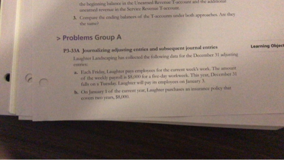 the beginning balance in the Unearned Revenue T-account and the additional unearned revenue in the Service Revenue T-account. 3. Compare the ending balances of the T accounts under both approaches. Are they the same? > Problems Group A P3-33A Journalizing adjusting entries and subsequent journal entries Learning Object Laughter Landscaping has collected the following data for the December 31 adjusting entries: a. Each Friday, Laughter pays employees for the current weeks work. The amount of the weekly payroll is $8,000 for a five-day workweek. This year, December 31 falls on a Tuesday. Laughter will pay its employees on January 3. b. On January 1 of the current year, Laughter purchases an insurance policy that covers two years, $8,000.