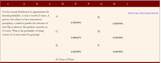 Use the normal distribution to approximate the desired probability. A coin is tossed 21 times. person, who claims to have extrasensory perception, is asked to predict the outcome of each flip in advance. She predicts correctly on 15 tosses. What is the probability of being correct 15 or more times by guessing? SELECT ALL APPLICABLE CHOICES A A B) 3.792780% 4.392780% D) 3.809447% 4.592780% E) F) 4.642780% 4.042780% G) None of These