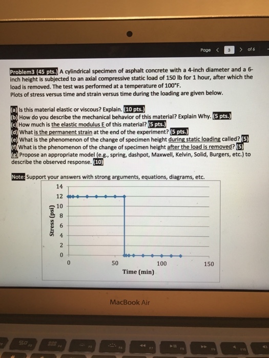 Pageく ) of Problem3 (45 pts. A cylindrical specimen of asphalt concrete with a 4-inch diameter and a 6- inch height is subjected to an axial compressive static load of 150 lb for 1 hour, after which the load is removed. The test was performed at a temperature of 100°F. Plots of stress versus time and strain versus time during the loading are given below. Is this material elastic or viscous? Explain. (10 pts.) How do you describe the mechanical behavior of this material? Explain Why. (5 pts. How much is the elastic modulus E of this material? (5 pts. What is the permanent strain at the end of the experiment? 5 pts.) What is the phenomenon of the change of specimen height during static loading called? What is the phenomenon of the change of specimen height after the load is removed? Propose an appropriate model (e-s-, spring, dashpot, Maxwell, Kelvin, Solid, Burgers, etc.) to describe the observed response. (10) Note: Support your answers with strong arguments, equations, diagrams, etc. 14 12 s 10 50 100 150 Time (min) MacBook Air