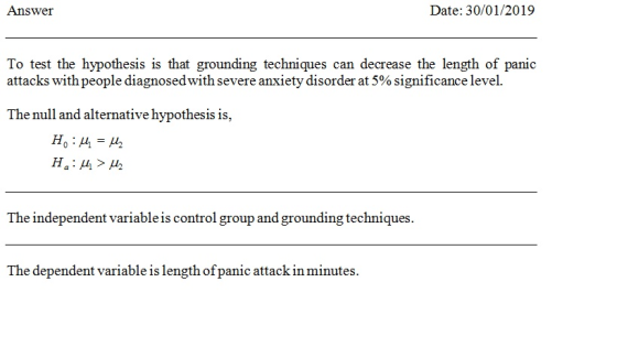 Answer Date: 30/01/2019 To test the hypothesis is that grounding techniques can decrease the length of panic attacks with people diagnosed with severe anxiety disorder at 5% significance level. The null and alternative hypothesis is The independent variable is control group and grounding techniques The dependent variable is length of panic attack in minutes
