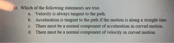 8) Which of the following statements are true. a. Velocity is always tangent to the path. b. Acceleration is tangent to the p