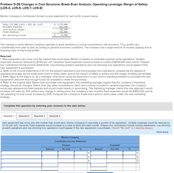 Problem 5-29 Changes in Cost Structure; Break-Even Analysis; Operating Leverage; Margin of Safety [LO5-4, L05-5, LO5-7, LO5-8 Morton Companys contribution format income statement for last month is given below: Sales (47,000 units x $25 per unit) Variable expenses Contribution margin Fixed expenses Net operating income $ 1,175,000 822,50 352,50e 282,000 70,500 The industry in which Morton Company operates is quite sensitive to cyclical movements in the economy. Thus, profits vary considerably from year to year according to general economic conditions. The company has a large amount of unused capacity and is studying ways of improving profits Required 1. New equipment has come onto the market that would allow Morton Company to automate a portion of its operations. Variable expenses would be reduced by $7.50 per unit. However, fixed expenses would increase to a total of $634,500 each month. Prepare two contribution format income statements, one showing present operations and one showing how operations would appear if the new equipment is purchased 2. Refer to the income statements in (1). For the present operations and the proposed new operations, compute (a) the degree of operating leverage, (b) the break-even point in dollar sales, and (c) the margin of safety in dollars and the margin of safety percentage 3. Refer again to the data in (1). As a manager, what factor would be paramount in your mind in deciding whether to purchase the new equipment? (Assume that enough funds are available to make the purchase.) 4. Refer to the original data. Rather than purchase new equipment, the marketing manager argues that the companys marketing strategy should be changed. Rather than pay sales commissions, which are currently included in variable expenses, the company would pay salespersons fixed salaries and would invest heavily in advertising. The marketing manager claims this new approach would increase unit sales by 30% without any change in selling price, the companys new monthly fixed expenses would be $450,025; and its net operating income would increase by 20%. Compute the companys break-even point in dollar sales under the new marketing strategy Complete this question by entering your answers in the tabs below Required Required 2 Required 3 Required 4 New equipment has come onto the market that would allow Morton Company to automate a portion of its operations. Variable expenses would be reduced by $7.50 per unit. However, fixed expenses would increase to a total of $634,500 each month. Prepare two contribution format income statements, one showing present operations and one showing how operations would appear if the new equipment is purchased. (Round Per Unit to 2 decimal places.) Show less Morton Company Contribution Income Statement Present Proposed Per Unit Amount Per Unit Amount