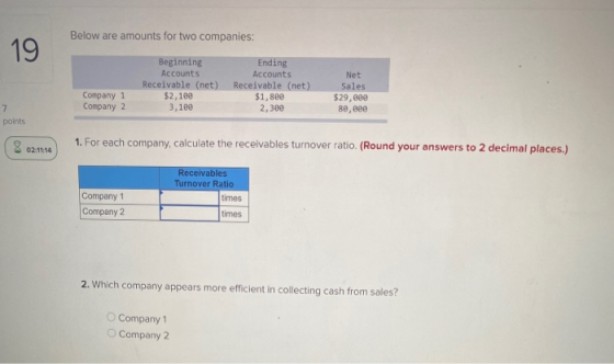 Below are amounts for two companies: 19 Beginning Accounts Receivable (net) $2,100 3,109 Ending Accounts Receivable (net) $1,