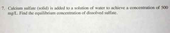7. Calcium sulfate (solid) is added to a solution of water to achieve a concentration of 500 mg/L. Find the equilibrium concentration of dissolved sulfate.