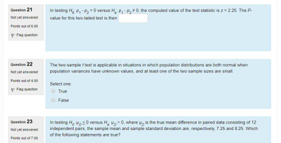 Question 21 In testing Ho: p1 p,-0 versus Ha: p1 p. 0, the computed value of the test statistic is z = 2 25 The P value for this two-tailed test is then Not yet answered Points out of 6.00 Flag question Question 22 Not yet answered Points out of 4.00 The two-sample t test is applicable in situations in which population distributions are both normal when population variances have unknown values, and at least one of the two sample sizes are small. Select one: Flag question True O False Question 23 Not yet answered Points out of 7.00 In testing Ho: ?05 0 versus Ha: ?D > 0, where ?s the true mean difference in paired data consisting of 12 independent pairs, the sample mean and sample standard deviation are, respectively, 7.25 and 8.25. Which of the following statements are true?