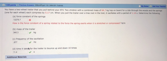 1.5/2 points 1 Previous Answers OSUniPhys1 15.1.WA.001.Tutornal You have a two-wheel trailer that you pull behind your ATV. Two children with a combined mass of 64.7 kg hop on board for a ride through the woods and the springs (one for each wheel) each compress by 5.17 cm. When you pull the trailer over a tree root in the trail, it oscillates with a period of 1.14s. Determine the following. My Note s Ask Your Te (a) force constant of the springs 12276.7 How is the force constant of a spring related to the force the spring exerts when it is stretched or compressed? N/m (b) mass of the trailer 340.3 kg (c) frequency of the oscillation 877 Hz (d) time it taket for the trailer to bounce up and down 10 times 11.4 Additional Materials